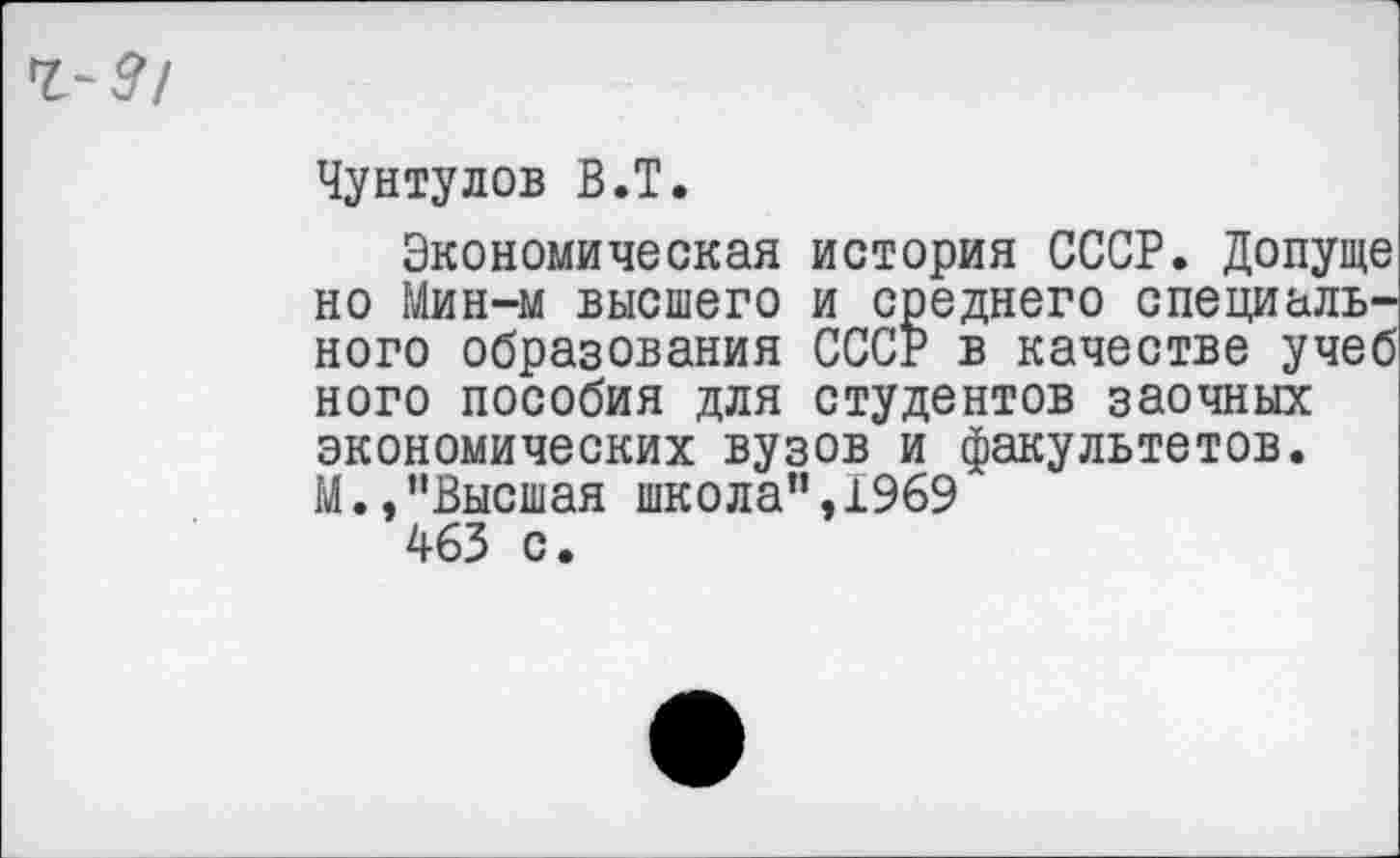 ﻿Чунтулов В.Т.
Экономическая история СССР. Допуще но Мин-м высшего и среднего специального образования СССР в качестве учеб ного пособия для студентов заочных экономических вузов и факультетов. М.,“Высшая школа",1969 463 с.